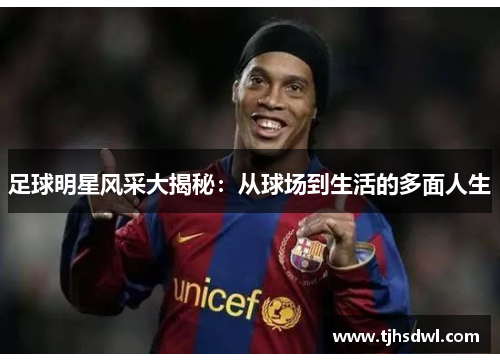 足球明星风采大揭秘：从球场到生活的多面人生