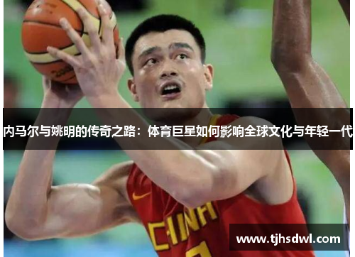 内马尔与姚明的传奇之路：体育巨星如何影响全球文化与年轻一代