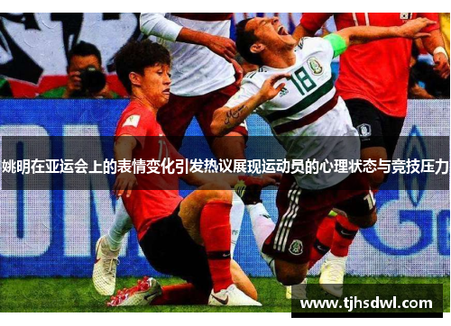 姚明在亚运会上的表情变化引发热议展现运动员的心理状态与竞技压力