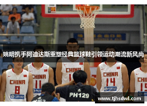姚明携手阿迪达斯重塑经典篮球鞋引领运动潮流新风尚