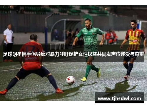 足球明星携手倡导反对暴力呼吁保护女性权益共同发声传递爱与尊重