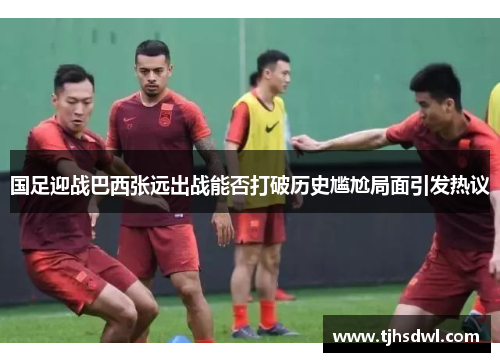 国足迎战巴西张远出战能否打破历史尴尬局面引发热议