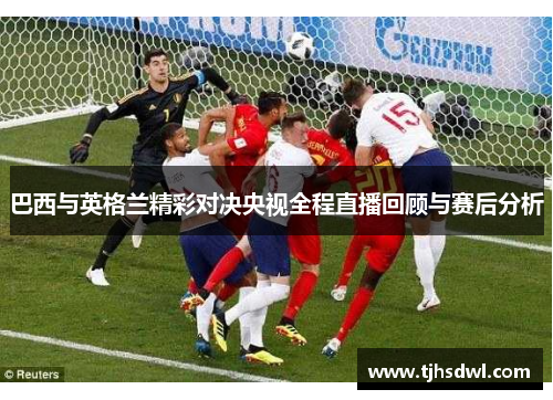 巴西与英格兰精彩对决央视全程直播回顾与赛后分析