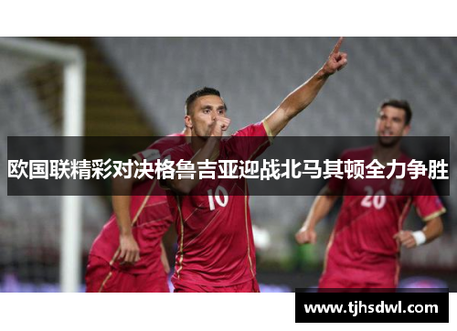 欧国联精彩对决格鲁吉亚迎战北马其顿全力争胜